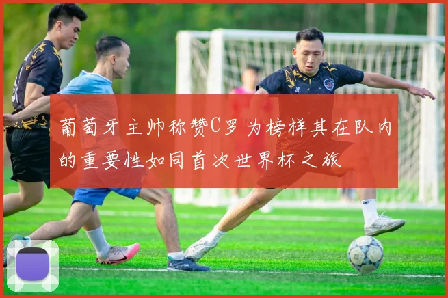 葡萄牙主帅称赞C罗为榜样其在队内的重要性如同首次世界杯之旅